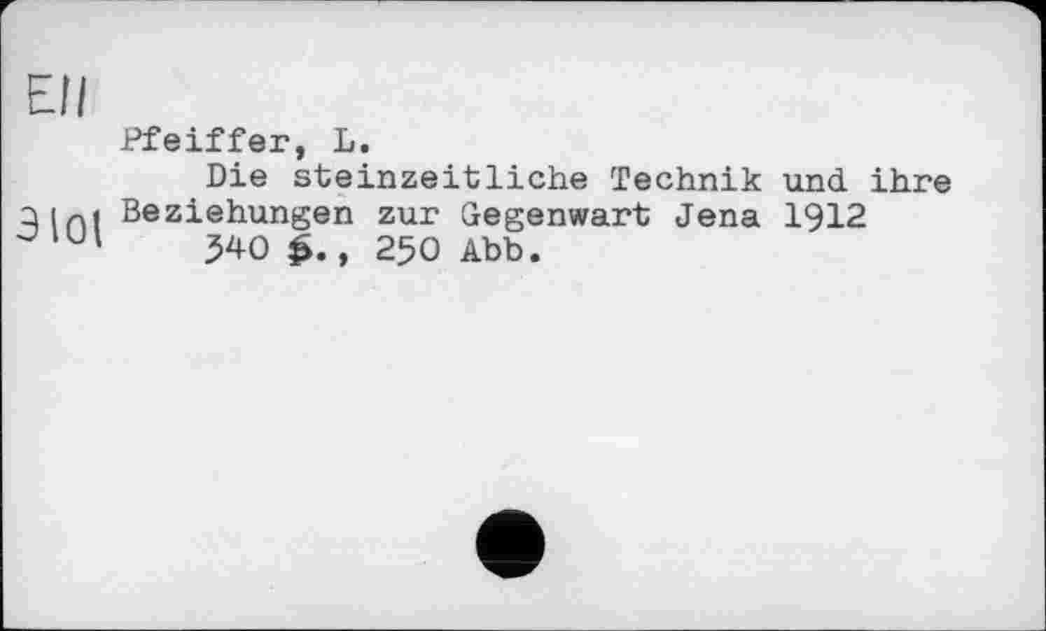 ﻿Ell
ЭЮ1
Pfeiffer, L.
Die steinzeitliche Technik und. ihre Beziehungen zur Gegenwart Jena 1912
540	, 250 Abb.